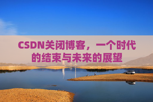 CSDN关闭博客，一个时代的结束与未来的展望